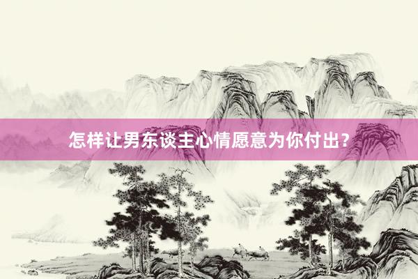 怎样让男东谈主心情愿意为你付出？