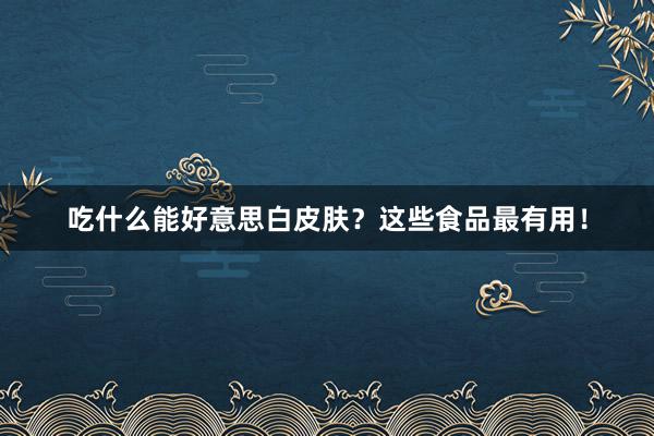 吃什么能好意思白皮肤？这些食品最有用！