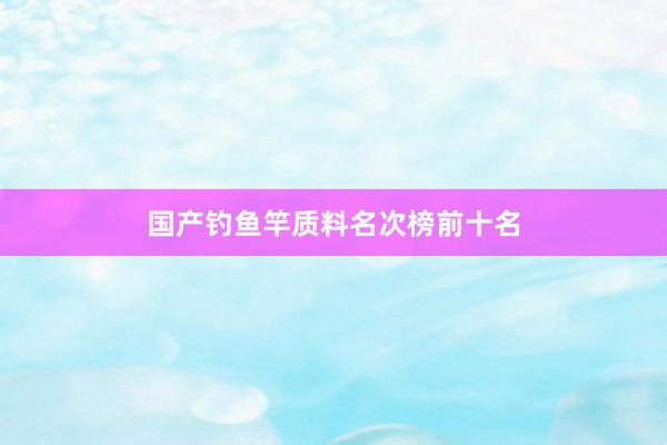 国产钓鱼竿质料名次榜前十名